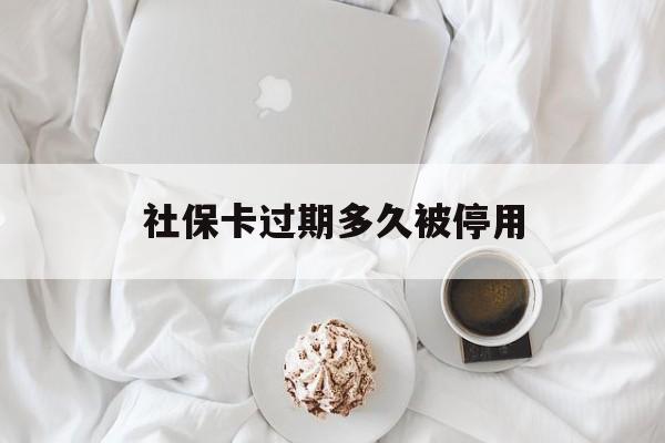 怒江最新社保卡过期多久被停用方法分析(最方便真实的怒江社保卡过期后还能用吗方法)
