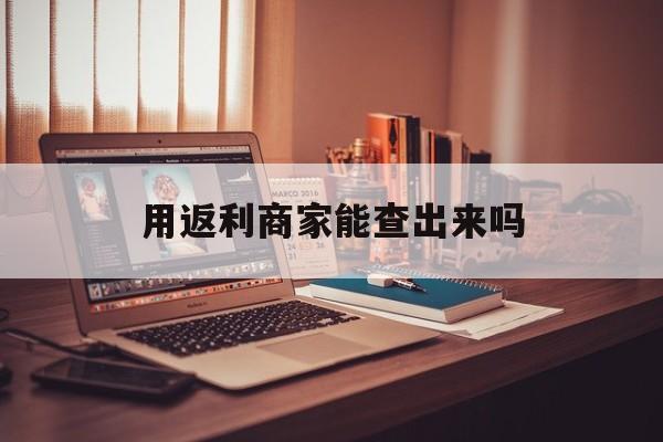 怒江最新用返利商家能查出来吗方法分析(最方便真实的怒江使用返利软件卖家会不会发现方法)