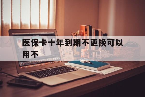 怒江最新医保卡十年到期不更换可以用不方法分析(最方便真实的怒江医保卡过期了在哪里换方法)