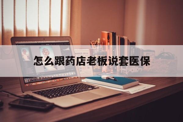怒江最新怎么跟药店老板说套医保方法分析(最方便真实的怒江怎么和药店老板聊天方法)