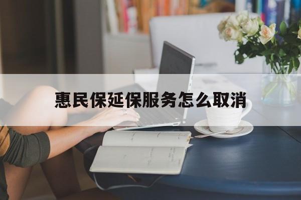 怒江最新惠民保延保服务怎么取消方法分析(最方便真实的怒江惠民保延保服务怎么取消申请方法)